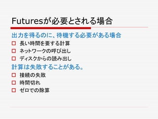 Futuresが必要とされる場合
出力を得るのに、待機する必要がある場合
 長い時間を要する計算
 ネットワークの呼び出し
 ディスクからの読み出し
計算は失敗することがある。
 接続の失敗
 時間切れ
 ゼロでの除算
 