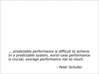 predictable performance is difficult to achieve. In a predictable system,
worst-case performance is crucial; average performance not so much.
... predictable performance is difficult to achieve.
In a predictable system, worst-case performance
is crucial; average performance not so much.
- Peter Schuller
 