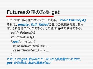 Futuresの値の取得 get
Futureは、ある種のコンテナーである。 trait Future[A]
それは、empty, full, failedの三つの状態を取る。我々
は、それを待つことができる。その値は getで取得できる。
val f: Future[A]
val result = f()
f.get() match {
case Return(res) => ...
case Throw(exc) => ...
}
ただ、いつ get するのか？ せっかく非同期にしたのに、
get の利用は、あまり意味がない
 