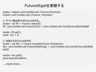 scala> import com.twitter.util.{Future,Promise}
import com.twitter.util.{Future, Promise}
// すでに解決済みのFutureを作る。
scala> val f6 = Future.value(6)
f6: com.twitter.util.Future[Int] = com.twitter.util.ConstFuture@c63a8af
scala> f6.get()
res0: Int = 6
// 失敗となるFutureを作る
scala> val fex = Future.exception(new Exception)
fex: com.twitter.util.Future[Nothing] = com.twitter.util.ConstFuture@38dd
ab20
scala> fex.get()
java.lang.Exception
... stack trace ...
Futureのgetを実験する
 