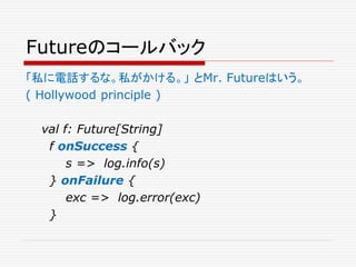 Futureのコールバック
「私に電話するな。私がかける。」 とMr. Futureはいう。
( Hollywood principle )
val f: Future[String]
f onSuccess {
s => log.info(s)
} onFailure {
exc => log.error(exc)
}
 