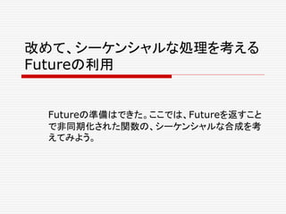 改めて、シーケンシャルな処理を考える
Futureの利用
Futureの準備はできた。ここでは、Futureを返すこと
で非同期化された関数の、シーケンシャルな合成を考
えてみよう。
 