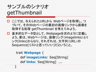 サンプルのシナリオ
getThumbnail
 ここでは、与えられたURLから Webページを取得し、つ
づいて、そのWebページの最初の画像リンクから画像を
取得する処理 getThumbnail を考えてみよう。
 基本的なデータ型として、Webpageを次のように定義し
よう。要は、Webページは、画像リンク（imagelinks）とリ
ンク(links)からなり、それぞれは、文字列（URL）の
Sequence(リストと思っていい)だということ。
trait Webpage {
def imageLinks: Seq[String]
def links: Seq[String] ...
}
 
