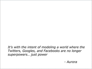 predictable performance is difficult to achieve. In a predictable system,
worst-case performance is crucial; average performance not so much.
It’s with the intent of modeling a world where the
Twitters, Googles, and Facebooks are no longer
superpowers… just power
- Aurora
 