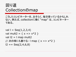 回り道
Collectionのmap
こうしたコンビネーターを、おそらく、毎日使っているかもしれ
ない。例えば、collectionに働く “map” は、コンビネーター
である。
val l = Seq(1,2,3,4)
val mult2 = { x => x*2 }
val l2 = l map mult2
// 次の様にも書ける: l map { x => x*2 }
l2 == Seq(2,4,6,8)
 