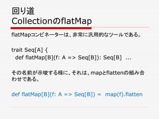 回り道
CollectionのflatMap
flatMapコンビネーターは、非常に汎用的なツールである。
trait Seq[A] {
def flatMap[B](f: A => Seq[B]): Seq[B] ...
その名前が示唆する様に、それは、mapとflattenの組み合
わせである。
def flatMap[B](f: A => Seq[B]) = map(f).flatten
 