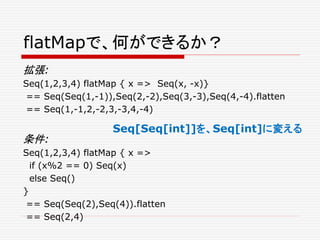 flatMapで、何ができるか？
拡張:
Seq(1,2,3,4) flatMap { x => Seq(x, -x)}
== Seq(Seq(1,-1)),Seq(2,-2),Seq(3,-3),Seq(4,-4).flatten
== Seq(1,-1,2,-2,3,-3,4,-4)
条件:
Seq(1,2,3,4) flatMap { x =>
if (x%2 == 0) Seq(x)
else Seq()
}
== Seq(Seq(2),Seq(4)).flatten
== Seq(2,4)
Seq[Seq[int]]を、Seq[int]に変える
 