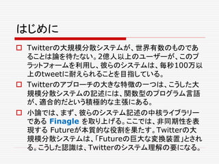 はじめに
 Twitterの大規模分散システムが、世界有数のものであ
ることは論を待たない。2億人以上のユーザーが、このプ
ラットフォームを利用し、彼らのシステムは、毎秒100万以
上のtweetに耐えられることを目指している。
 Twitterのアプローチの大きな特徴の一つは、こうした大
規模分散システムの記述には、関数型のプログラム言語
が、適合的だという積極的な主張にある。
 小論では、まず、彼らのシステム記述の中核ライブラリー
である Finagle を取り上げる。ここでは、非同期性を表
現する Futureが本質的な役割を果たす。Twitterの大
規模分散システムは、「Futureの巨大な変換装置」とされ
る。こうした認識は、Twitterのシステム理解の要になる。
 