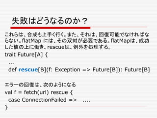 失敗はどうなるのか？
これらは、合成も上手く行く。また、それは、回復可能でなければな
らない。flatMap には、その双対が必要である。flatMapは、成功
した値の上に働き、rescueは、例外を処理する。
trait Future[A] {
...
def rescue[B](f: Exception => Future[B]): Future[B]
エラーの回復は、次のようになる
val f = fetch(url) rescue {
case ConnectionFailed => ....
}
 