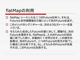 flatMapの利用
 flatMap シーケンスは二つのFutureを持つ。それは、
Futureと非同期関数を引数にとって別のFutureを返す。
 このメソッドのシグニチャーは、次のようなストーリーを語
っている。
 与えられた成功したFutureの値に対して、関数fは、次の
Futureを提供する。flatMapは、入力のFutureが成功
裏に終了した時に、自動的に f を呼び出す。この操作の
結果は、別のFutureで、二つのFutureの双方が終了し
た場合にのみ終了する。もし、どちらかのFutureが失敗
すれば、このFutureは失敗する。
 