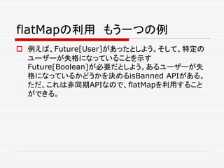 flatMapの利用 もう一つの例
 例えば、Future[User]があったとしよう。そして、特定の
ユーザーが失格になっていることを示す
Future[Boolean]が必要だとしよう。あるユーザーが失
格になっているかどうかを決めるisBanned APIがある。
ただ、これは非同期APIなので、flatMapを利用すること
ができる。
 