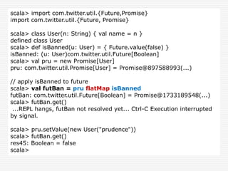 scala> import com.twitter.util.{Future,Promise}
import com.twitter.util.{Future, Promise}
scala> class User(n: String) { val name = n }
defined class User
scala> def isBanned(u: User) = { Future.value(false) }
isBanned: (u: User)com.twitter.util.Future[Boolean]
scala> val pru = new Promise[User]
pru: com.twitter.util.Promise[User] = Promise@897588993(...)
// apply isBanned to future
scala> val futBan = pru flatMap isBanned
futBan: com.twitter.util.Future[Boolean] = Promise@1733189548(...)
scala> futBan.get()
...REPL hangs, futBan not resolved yet... Ctrl-C Execution interrupted
by signal.
scala> pru.setValue(new User("prudence"))
scala> futBan.get()
res45: Boolean = false
scala>
 