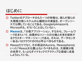 はじめに
 Twitterのアプローチのもう一つの特徴は、彼らが彼らの
大規模分散システムの心臓部分の実装を、オープンソー
スで公開していることである。GoogleもAmazonも
Microsoftも、そういうことはしていない。
 Mesosは、「分散アプリケーション、すなわち、フレームワ
ークをまたいで、効果的なリソースの分離と共有を提供す
るクラスター・マネージャー」である。それは、データセンタ
ーあるいはクラウドのOSと呼ぶべきものである。
 Mesosだけでなく、その周辺のAurora, Mesosphereと
いった「Mesos文化圏」ともいうべきものは、大規模分散
の世界で、もっともダイナミックでアクティブな領域に成長
しようとしている。
 