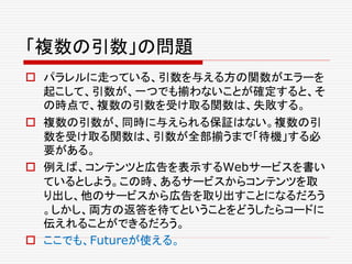 「複数の引数」の問題
 パラレルに走っている、引数を与える方の関数がエラーを
起こして、引数が、一つでも揃わないことが確定すると、そ
の時点で、複数の引数を受け取る関数は、失敗する。
 複数の引数が、同時に与えられる保証はない。複数の引
数を受け取る関数は、引数が全部揃うまで「待機」する必
要がある。
 例えば、コンテンツと広告を表示するWebサービスを書い
ているとしよう。この時、あるサービスからコンテンツを取
り出し、他のサービスから広告を取り出すことになるだろう
。しかし、両方の返答を待てということをどうしたらコードに
伝えれることができるだろう。
 ここでも、Futureが使える。
 