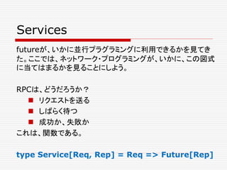 Services
futureが、いかに並行プラグラミングに利用できるかを見てき
た。ここでは、ネットワーク・プログラミングが、いかに、この図式
に当てはまるかを見ることにしよう。
RPCは、どうだろうか？
 リクエストを送る
 しばらく待つ
 成功か、失敗か
これは、関数である。
type Service[Req, Rep] = Req => Future[Rep]
 