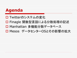 Agenda
 Twitterのシステムの変化
 Finagle 関数型言語による分散処理の記述
 Manhattan 多機能分散データベース
 Mesos データセンターOSとその影響の拡大
 