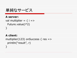 単純なサービス
A server:
val multiplier = { i =>
Future.value(i*2)
}
A client:
multiplier(123) onSuccess { res =>
println(“result”, r)
}
 