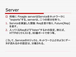 Server
 同様に Finagle serverはServiceをネットワークに
“exports”する。serverは、二つの部分を持つ。
1. Serviceを実装した関数：Reqを受け取り、Future[Rep]
を返す。
2. 入ってくるReqをどう“listen”するかの設定。例えば、
HTTPのリクエストを、80番ポートで待つ等。
こうして、Serviceのロジックと、ネットワーク上どのようにデー
タが流れるかの設定は、分離される。
 