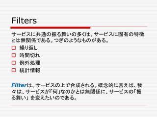 Filters
サービスに共通の振る舞いの多くは、サービスに固有の特徴
とは無関係である。つぎのようなものがある。
 繰り返し
 時間切れ
 例外処理
 統計情報
Filterは、サービスの上で合成される。概念的に言えば、我
々は、サービスが「何」なのかとは無関係に、サービスの「振
る舞い」 を変えたいのである。
 