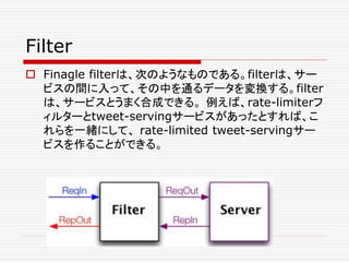 Filter
 Finagle filterは、次のようなものである。filterは、サー
ビスの間に入って、その中を通るデータを変換する。filter
は、サービスとうまく合成できる。 例えば、rate-limiterフ
ィルターとtweet-servingサービスがあったとすれば、こ
れらを一緒にして、 rate-limited tweet-servingサー
ビスを作ることができる。
 