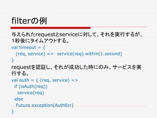 filterの例
与えられたrequestとserviceに対して、それを実行するが、
１秒後にタイムアウトする。
val timeout = {
(req, service) => service(req).within(1.second)
}
requestを認証し、それが成功した時にのみ、サービスを実
行する。
val auth = { (req, service) =>
if (isAuth(req))
service(req)
else
Future.exception(AuthErr)
}
 