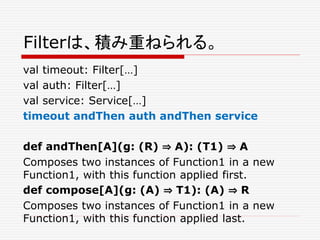 Filterは、積み重ねられる。
val timeout: Filter[…]
val auth: Filter[…]
val service: Service[…]
timeout andThen auth andThen service
def andThen[A](g: (R) ⇒ A): (T1) ⇒ A
Composes two instances of Function1 in a new
Function1, with this function applied first.
def compose[A](g: (A) ⇒ T1): (A) ⇒ R
Composes two instances of Function1 in a new
Function1, with this function applied last.
 