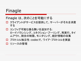 Finagle
Finagle は、次のことを可能にする
 クライアントがサービスを提供して、サーバーがそれを消費
する
 コンフィグ可能な振る舞いを追加する：
ロードバランシング、コネクション・プーリング、再実行、タイ
ムアウト、割合の制限、モニタリング、統計情報の収集
 プロトコル独立性：codecで、ワイア・プロトコルを実装
 リソースの管理
 