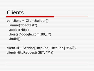 Clients
val client = ClientBuilder()
.name("loadtest")
.codec(Http)
.hosts("google.com:80,..")
.build()
client は、 Service[HttpReq, HttpRep] である。
client(HttpRequest(GET, "/"))
 