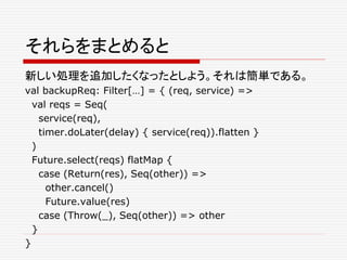 それらをまとめると
新しい処理を追加したくなったとしよう。それは簡単である。
val backupReq: Filter[…] = { (req, service) =>
val reqs = Seq(
service(req),
timer.doLater(delay) { service(req)).flatten }
)
Future.select(reqs) flatMap {
case (Return(res), Seq(other)) =>
other.cancel()
Future.value(res)
case (Throw(_), Seq(other)) => other
}
}
 