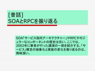 [昔話]
SOAとRPCを振り返る
SOA「サービス指向アーキテクチャー」やRPCやモジ
ュラーなコンポーネントの歴史は古い。ここでは、
2002年に筆者が行った講演の一部を紹介する。「サ
ービス」概念の抽象化と実装の変化を振り返るのは、
興味深い。
 