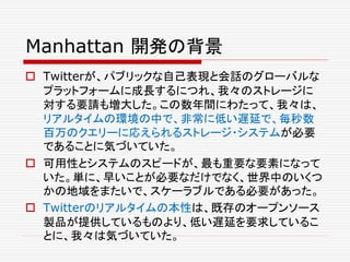 Manhattan 開発の背景
 Twitterが、パブリックな自己表現と会話のグローバルな
プラットフォームに成長するにつれ、我々のストレージに
対する要請も増大した。この数年間にわたって、我々は、
リアルタイムの環境の中で、非常に低い遅延で、毎秒数
百万のクエリーに応えられるストレージ・システムが必要
であることに気づいていた。
 可用性とシステムのスピードが、最も重要な要素になって
いた。単に、早いことが必要なだけでなく、世界中のいくつ
かの地域をまたいで、スケーラブルである必要があった。
 Twitterのリアルタイムの本性は、既存のオープンソース
製品が提供しているものより、低い遅延を要求しているこ
とに、我々は気づいていた。
 