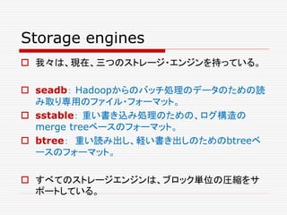 Storage engines
 我々は、現在、三つのストレージ・エンジンを持っている。
 seadb： Hadoopからのバッチ処理のデータのための読
み取り専用のファイル・フォーマット。
 sstable： 重い書き込み処理のための、ログ構造の
merge treeベースのフォーマット。
 btree： 重い読み出し、軽い書き出しのためのbtreeベ
ースのフォーマット。
 すべてのストレージエンジンは、ブロック単位の圧縮をサ
ポートしている。
 