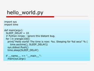 import sys
import time
def main(argv):
SLEEP_DELAY = 10
# Python ninjas - ignore this blatant bug.
for i in xrange(100):
print("Hello world! The time is now: %s. Sleeping for %d secs" % (
time.asctime(), SLEEP_DELAY))
sys.stdout.flush()
time.sleep(SLEEP_DELAY)
if __name__ == "__main__":
main(sys.argv)
hello_world.py
 