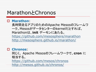 MarathonとChronos
 Marathon:
長時間走るアプリのためのApache Mesosのフレームワ
ーク。Mesosがデータセンターのkernelだとすれば、
Marathonは、init デーモンにあたる。
https://github.com/mesosphere/marathon
http://mesosphere.github.io/marathon/
 Chronos:
同じく、 Apache Mesosのフレームワークで、cron に
相当する。
https://github.com/mesos/chronos
http://mesos.github.io/chronos/
 