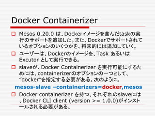 Docker Containerizer
 Mesos 0.20.0 は、Dockerイメージを含んだtaskの実
行のサポートを追加した。また、Dockerでサポートされて
いるオプションのいくつかを、将来的には追加していく。
 ユーザーは、Dockerのイメージを、Task あるいは
Excutor として実行できる。
 slaveが、Docker Containerizer を実行可能にするた
めには、containerizerのオプションの一つとして、
”docker”を指定する必要がある。次のように。
mesos-slave –containerizers=docker,mesos
 Docker containerizer を持つ、それぞれのslaveには
、Docker CLI client (version >= 1.0.0)がインスト
ールされる必要がある。
 
