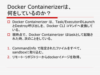 Docker Containerizerは、
何をしているのか？
 Docker Containerizer は、 Task/ExecutorのLaunch
とDestroy呼び出しを、 Docker CLI コマンドへ変換して
いる。
 現時点で、 Docker Containerizer はtaskとして起動さ
れた時、次のことをしている。
1. CommandInfo で指定されたファイルをすべて、
sandboxに取り込む。
2. リモート・リポジトリーからdockerイメージを取得。
 