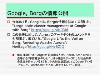 Google, Borgの情報公開
 今年の4月、Googleは、Borgの情報を初めて公開した。
“Large-scale cluster management at Google
with Borg” https://goo.gl/aN03bI
 この発表に対して、Auroraのアーキテクトのコメントを含
む記事が、出ている。“Google Lifts the Veil on
Borg, Revealing Apache Aurora’s
Heritage”http://goo.gl/Nv8ZIQ
 僕には謎だったBorgの名前の由来だが、それは、Star Trekに
登場する「宇宙種族のひとつ。蜂や蟻をモチーフにした社会的集
合意識を持っているとされ、中央制御装置としてのQueenがいる
」とのこと。Facebookで友人から教えてもらった。納得。
 