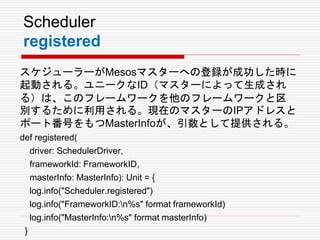 Scheduler
registered
スケジューラーがMesosマスターへの登録が成功した時に
起動される。ユニークなID（マスターによって生成され
る）は、このフレームワークを他のフレームワークと区
別するために利用される。現在のマスターのIPアドレスと
ポート番号をもつMasterInfoが、引数として提供される。
def registered(
driver: SchedulerDriver,
frameworkId: FrameworkID,
masterInfo: MasterInfo): Unit = {
log.info("Scheduler.registered")
log.info("FrameworkID:n%s" format frameworkId)
log.info("MasterInfo:n%s" format masterInfo)
}
 