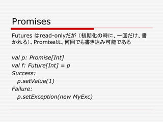 Promises
Futures はread-onlyだが （初期化の時に、一回だけ、書
かれる）、Promiseは、何回でも書き込み可能である
val p: Promise[Int]
val f: Future[Int] = p
Success:
p.setValue(1)
Failure:
p.setException(new MyExc)
 