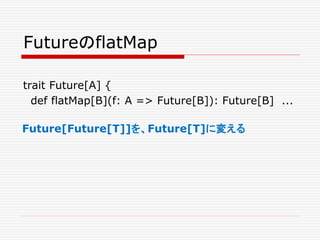 FutureのflatMap
trait Future[A] {
def flatMap[B](f: A => Future[B]): Future[B] ...
Future[Future[T]]を、Future[T]に変える
 