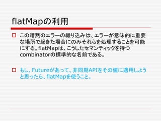 flatMapの利用
 この暗黙のエラーの織り込みは、エラーが意味的に重要
な場所で起きた場合にのみそれらを処理することを可能
にする。flatMapは、こうしたセマンティックを持つ
combinatorの標準的な名前である。
 もし、Futureがあって、非同期APIをその値に適用しよう
と思ったら、flatMapを使うこと。
 