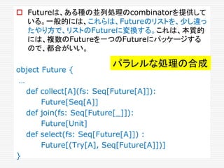  Futureは、ある種の並列処理のcombinatorを提供して
いる。一般的には、これらは、Futureのリストを、少し違っ
たやり方で、リストのFutureに変換する。これは、本質的
には、複数のFutureを一つのFutureにパッケージする
ので、都合がいい。
object Future {
…
def collect[A](fs: Seq[Future[A]]):
Future[Seq[A]]
def join(fs: Seq[Future[_]]):
Future[Unit]
def select(fs: Seq[Future[A]]) :
Future[(Try[A], Seq[Future[A]])]
}
パラレルな処理の合成
 