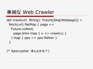 単純な Web Crawler
def crawl(url: String): Future[Seq[Webpage]] =
fetch(url) flatMap { page =>
Future.collect(
page.links map { u => crawl(u) }
) map { pps => pps.flatten }
}
(* Apocryphal ほんとかな？)
 