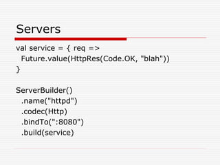 Servers
val service = { req =>
Future.value(HttpRes(Code.OK, "blah"))
}
ServerBuilder()
.name("httpd")
.codec(Http)
.bindTo(":8080")
.build(service)
 