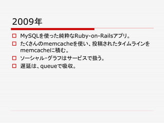 2009年
 MySQLを使った純粋なRuby-on-Railsアプリ。
 たくさんのmemcacheを使い、投稿されたタイムラインを
memcacheに積む。
 ソーシャル・グラフはサービスで扱う。
 遅延は、queueで吸収。
 