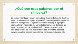 ¿Qué son esas palabras con el
símbolo#?
• Se llaman hashtags y sirven para ubicar fácilmente tweets de otros
usuarios a los que no sigues y que estén hablando del tema que te
interese. Por ejemplo si alguien escribe un tweet y le agrega el
hashtag #msn, haciendo clic verás todos los tweets de todos los
usuarios que estén hablando de MSN. Sirven también para
enterarse de qué se está hablando en ese momento, conocer
nuevos usuarios, agregar seguidores, participar de juegos, etc.
 
