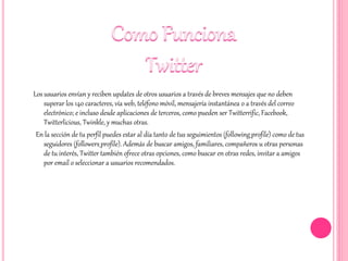 Los usuarios envían y reciben updates de otros usuarios a través de breves mensajes que no deben
superar los 140 caracteres, vía web, teléfono móvil, mensajería instantánea o a través del correo
electrónico; e incluso desde aplicaciones de terceros, como pueden ser Twitterrific, Facebook,
Twitterlicious, Twinkle, y muchas otras.
En la sección de tu perfil puedes estar al día tanto de tus seguimientos (following_profile) como de tus
seguidores (followers_profile). Además de buscar amigos, familiares, compañeros u otras personas
de tu interés, Twitter también ofrece otras opciones, como buscar en otras redes, invitar a amigos
por email o seleccionar a usuarios recomendados.
 
