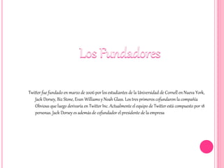 Twitter fue fundado en marzo de 2006 por los estudiantes de la Universidad de Cornell en Nueva York,
Jack Dorsey, Biz Stone, Evan Williams y Noah Glass. Los tres primeros cofundaron la compañía
Obvious que luego derivaría en Twitter Inc. Actualmente el equipo de Twitter está compuesto por 18
personas. Jack Dorsey es además de cofundador el presidente de la empresa
 