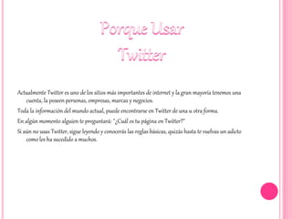 Actualmente Twitter es uno de los sitios más importantes de internet y la gran mayoría tenemos una
cuenta, la poseen personas, empresas, marcas y negocios.
Toda la información del mundo actual, puede encontrarse en Twitter de una u otra forma.
En algún momento alguien te preguntará: "¿Cuál es tu página en Twitter?"
Si aún no usas Twitter, sigue leyendo y conocerás las reglas básicas, quizás hasta te vuelvas un adicto
como les ha sucedido a muchos.
 