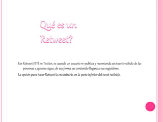 Un Retweet (RT) en Twitter, es cuando un usuario re-publica y recomienda un tweet recibido de las
personas a quienes sigue, de esa forma ese contenido llegará a sus seguidores.
La opción para hacer Retweet la encontrarás en la parte inferior del tweet recibido.
 